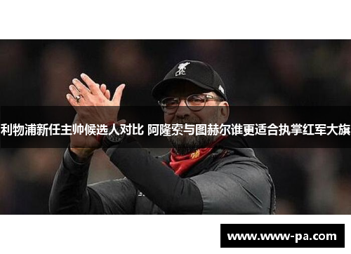 利物浦新任主帅候选人对比 阿隆索与图赫尔谁更适合执掌红军大旗