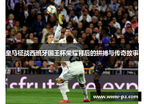 皇马征战西班牙国王杯荣耀背后的拼搏与传奇故事 皇马征战西班牙国王杯荣耀背后的拼搏与传奇故事