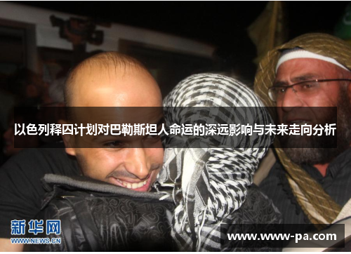 以色列释囚计划对巴勒斯坦人命运的深远影响与未来走向分析