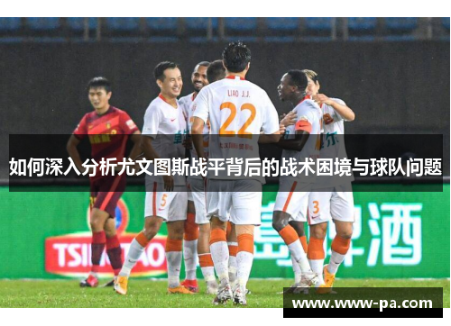 如何深入分析尤文图斯战平背后的战术困境与球队问题