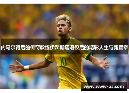 内马尔背后的传奇教练伊涅斯塔退役后的精彩人生与新篇章