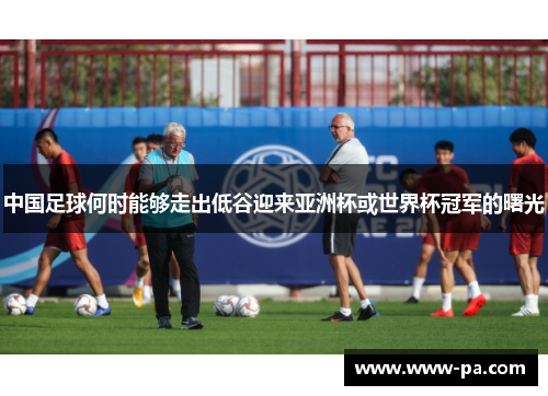 中国足球何时能够走出低谷迎来亚洲杯或世界杯冠军的曙光