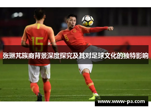 张琳芃族裔背景深度探究及其对足球文化的独特影响