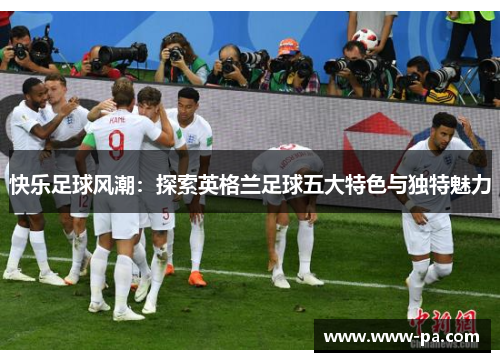 快乐足球风潮:探索英格兰足球五大特色与独特魅力 快乐足球风潮:探索英格兰足球五大特色与独特魅力