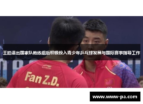 王皓退出国家队教练组后积极投入青少年乒乓球发展与国际赛事指导工作