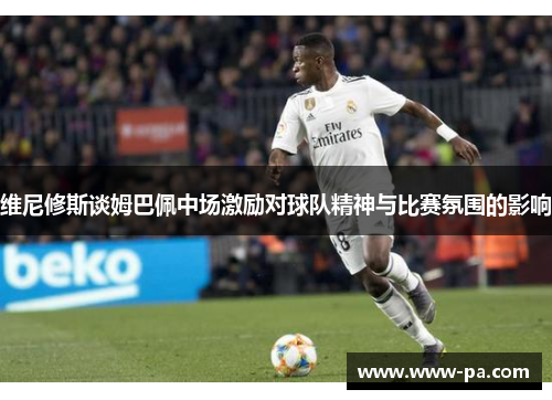 维尼修斯谈姆巴佩中场激励对球队精神与比赛氛围的影响