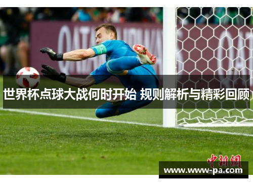 世界杯点球大战何时开始 规则解析与精彩回顾