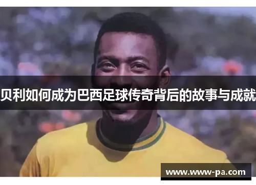 贝利如何成为巴西足球传奇背后的故事与成就 贝利如何成为巴西足球传奇背后的故事与成就