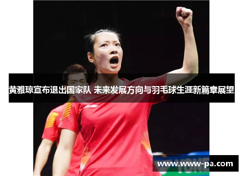 黄雅琼宣布退出国家队 未来发展方向与羽毛球生涯新篇章展望