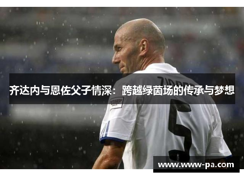 齐达内与恩佐父子情深：跨越绿茵场的传承与梦想