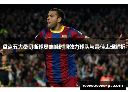 盘点五大桑切斯球员巅峰时期效力球队与最佳表现解析