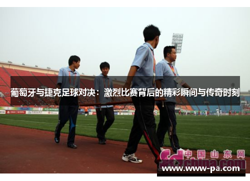 葡萄牙与捷克足球对决：激烈比赛背后的精彩瞬间与传奇时刻