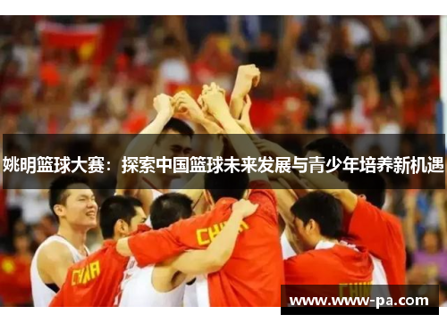 姚明篮球大赛：探索中国篮球未来发展与青少年培养新机遇