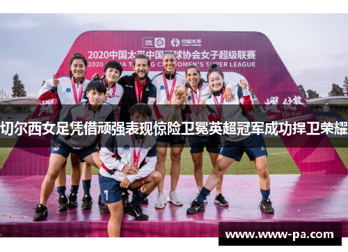 切尔西女足凭借顽强表现惊险卫冕英超冠军成功捍卫荣耀