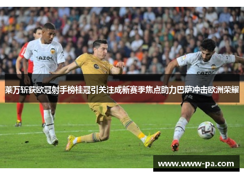 莱万斩获欧冠射手榜桂冠引关注成新赛季焦点助力巴萨冲击欧洲荣耀