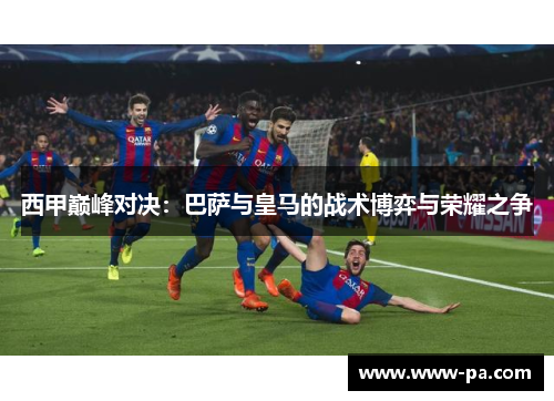 西甲巅峰对决：巴萨与皇马的战术博弈与荣耀之争