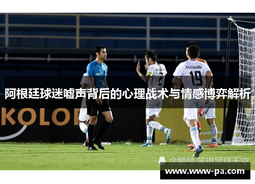 阿根廷球迷嘘声背后的心理战术与情感博弈解析 阿根廷球迷嘘声背后的心理战术与情感博弈解析