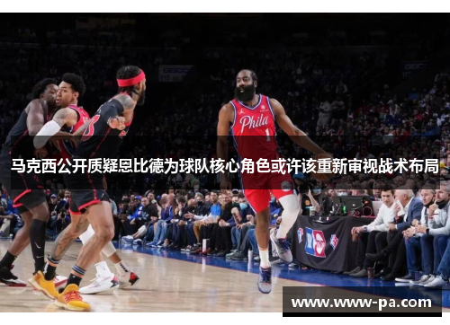 马克西公开质疑恩比德为球队核心角色或许该重新审视战术布局 马克西公开质疑恩比德为球队核心角色或许该重新审视战术布局