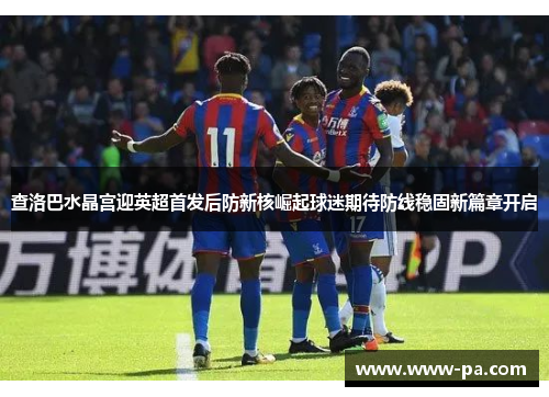 查洛巴水晶宫迎英超首发后防新核崛起球迷期待防线稳固新篇章开启 查洛巴水晶宫迎英超首发后防新核崛起球迷期待防线稳固新篇章开启
